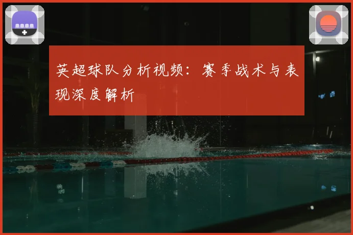 英超球队分析视频：赛季战术与表现深度解析